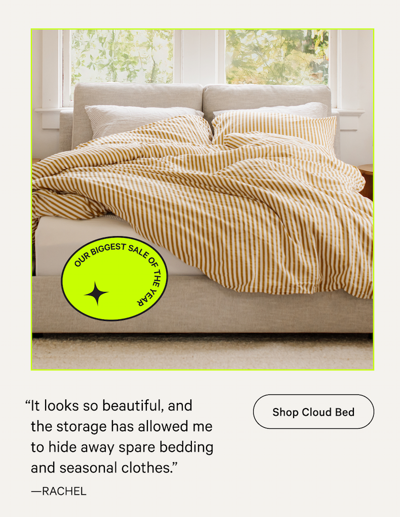 10% off 10% off 10% off “It looks so beautiful, and the storage has allowed me to hide away spare bedding and seasonal clothes.”  —RACHEL [Shop Cloud Bed]