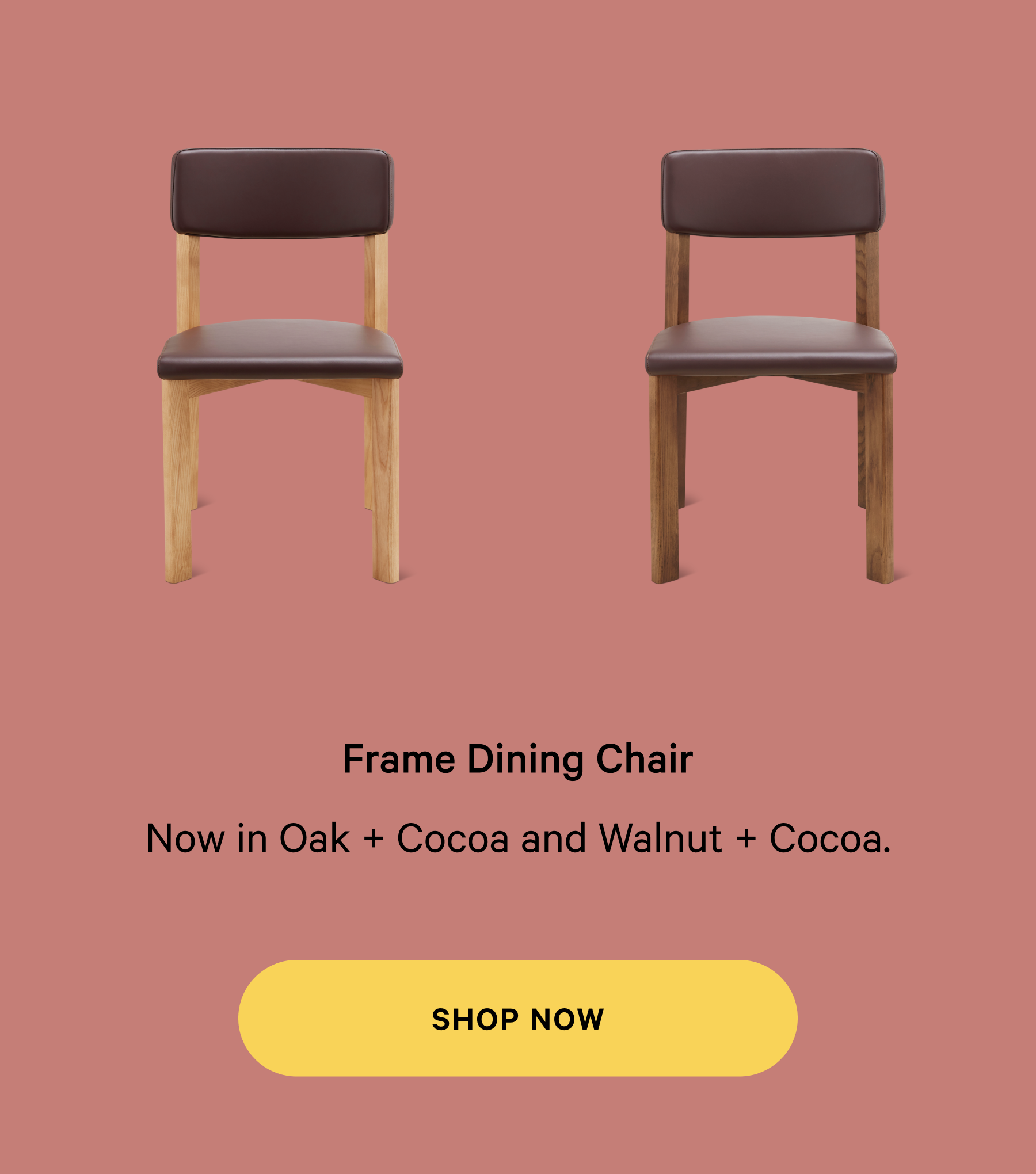 Frame Dining Chair Thoughtfully designed  furniture, made for real life. Now in Oak + Cocoa and Walnut + Cocoa. SHOP NOW
