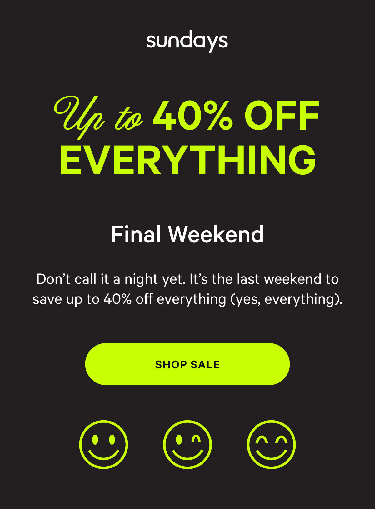 sundays | UP TO 40% OFF EVERYTHING FINAL WEEKEND | Don’t call it a night yet. It’s the last weekend to save up to 40% off everything (yes, everything). [SHOP SALE]