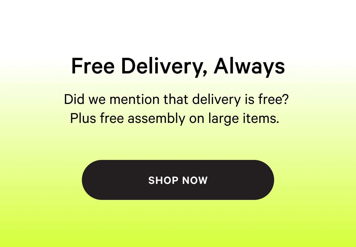 Free Delivery, Always NOT TOO SOFT, NOT TOO FIRM Did we mention that delivery is free?  Plus free assembly on large items.   shop now