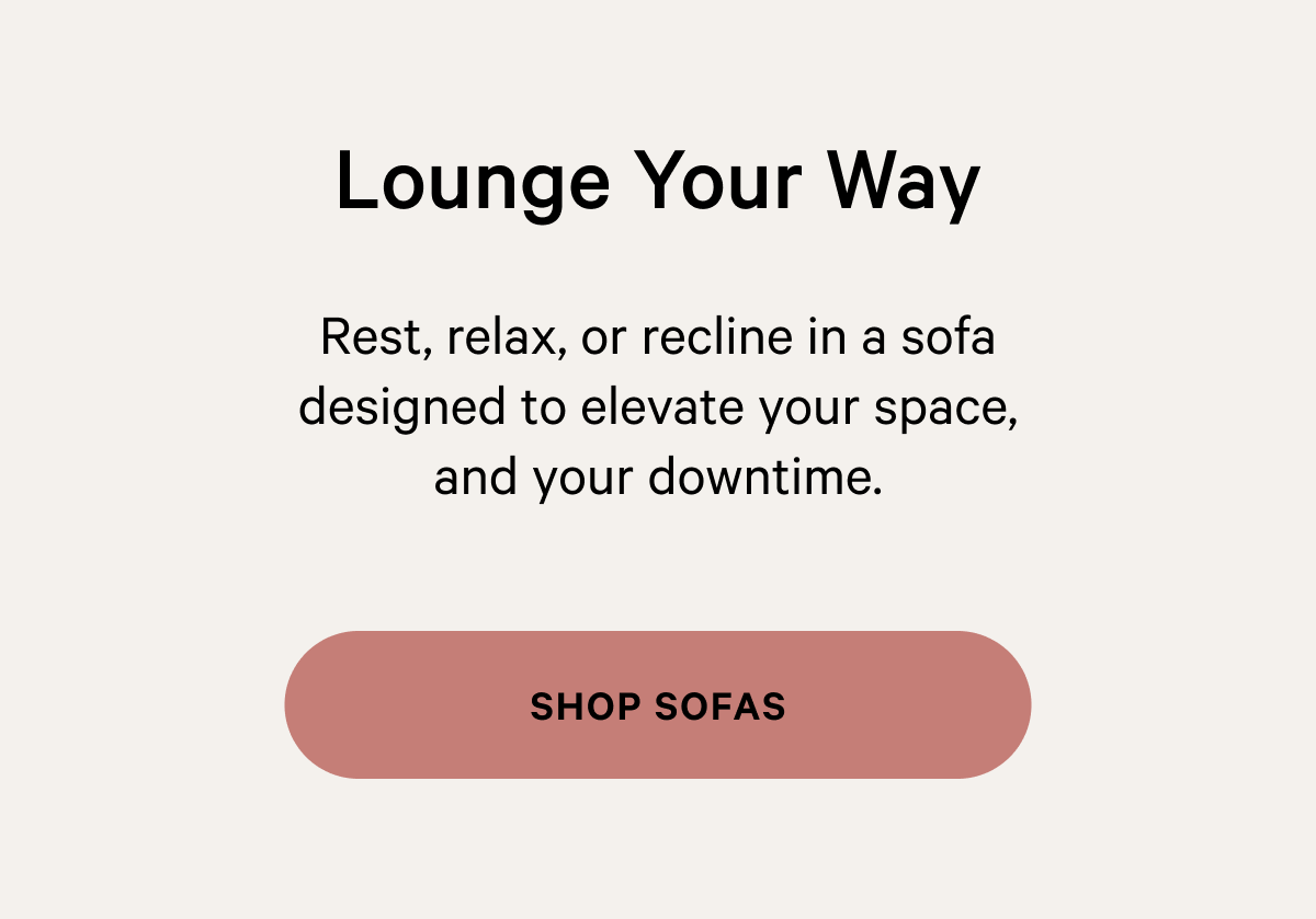  Lounge Your Way Rest, relax, or recline in a sofa designed to elevate your space, and your downtime. 