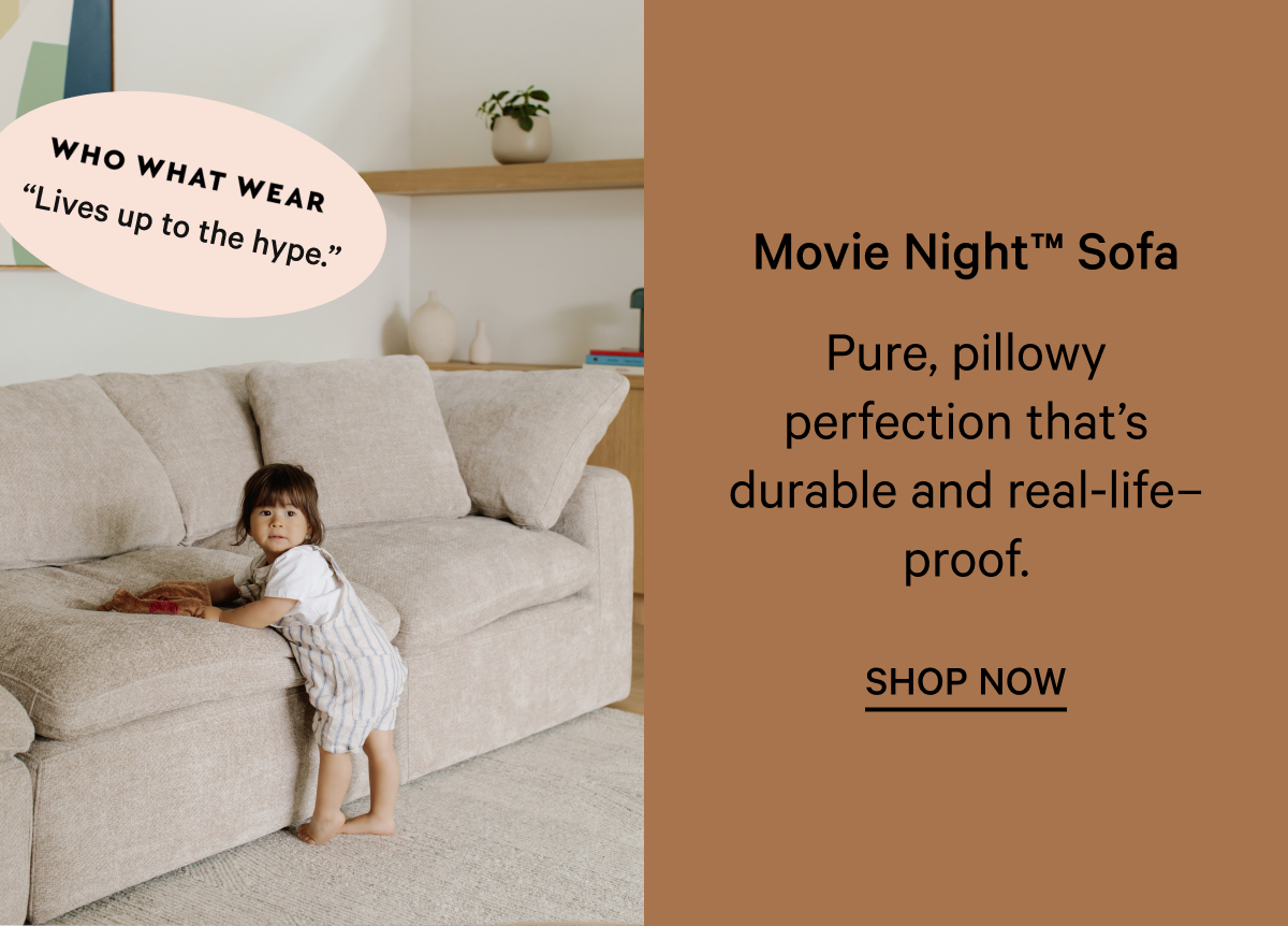 “Lives up to the hype.” Movie Night™ Sofa Pure, pillowy perfection that’s durable and real-life–proof. SHOP NOW