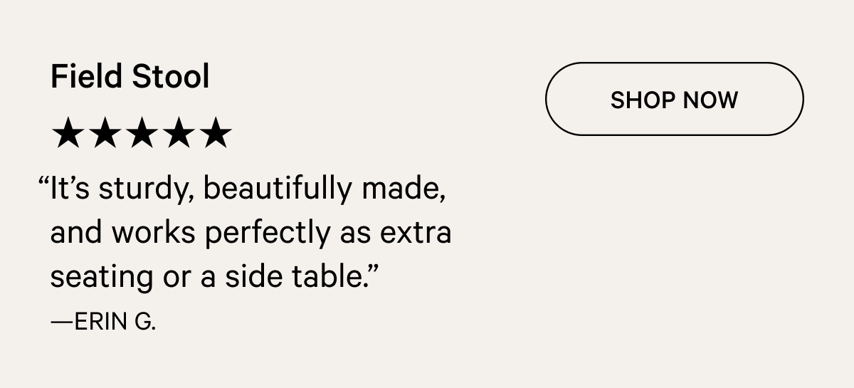 Field Stool ★★★★★ SHOP NOW “It’s sturdy, beautifully made, and works perfectly as extra seating or a side table.” —ERIN G.