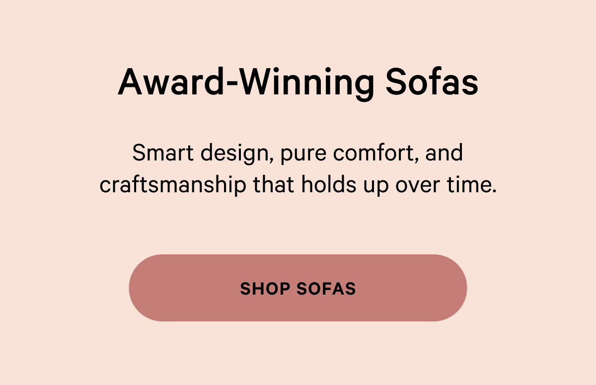 Award-Winning Sofas Smart design, pure comfort, and craftsmanship that holds up over time. [SHOP SOFAS]