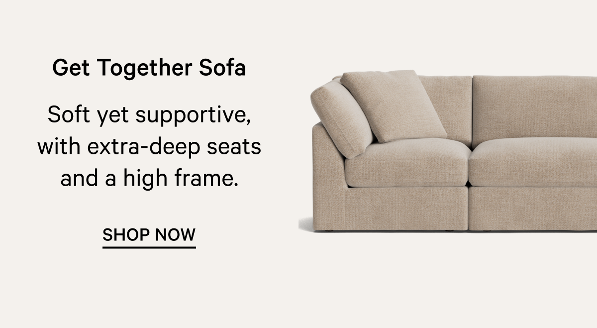 Get Together Sofa Soft yet supportive, with extra-deep seats and a high frame. SHOP NOW 