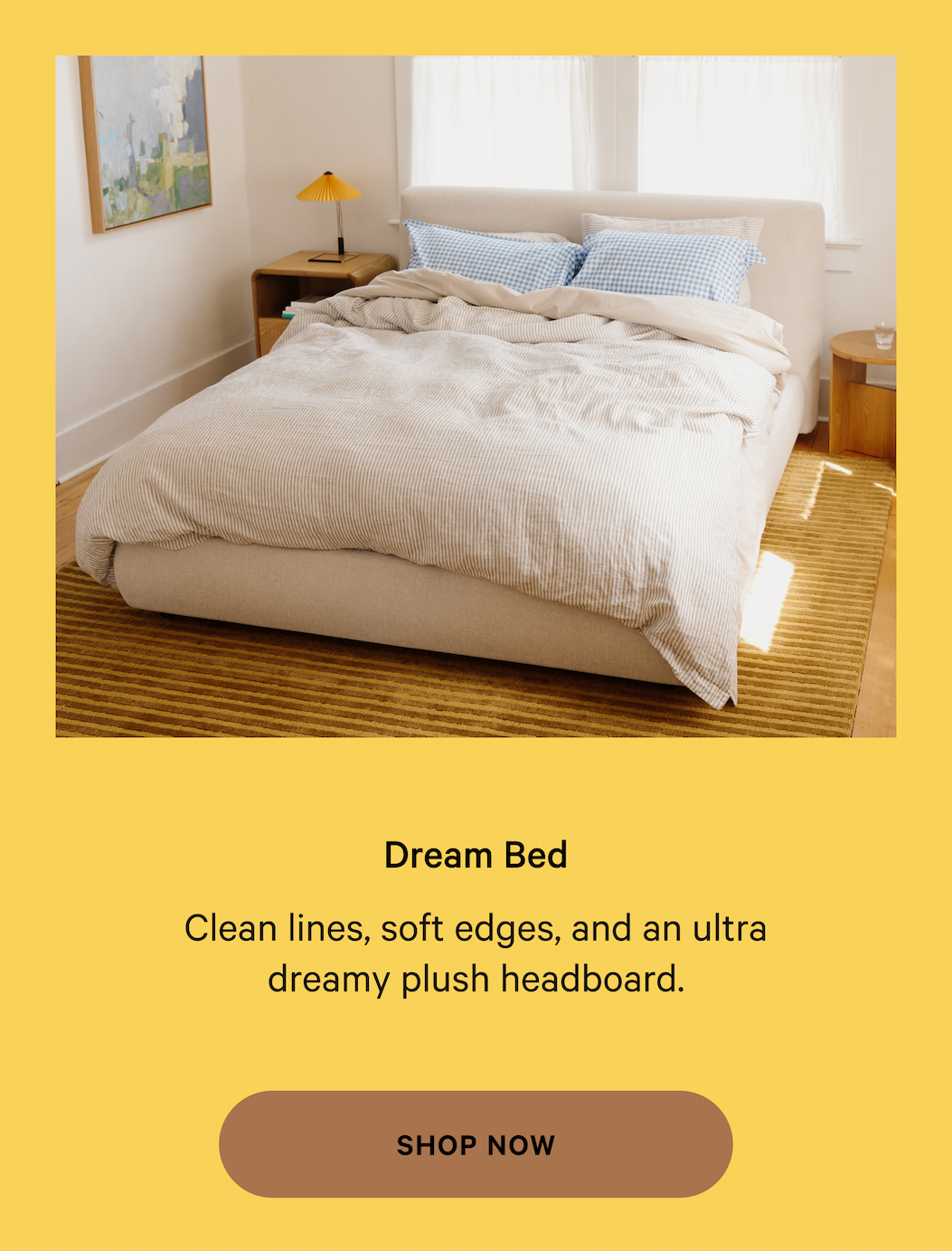 Dream Bed Thoughtfully designed  furniture, made for real life. Clean lines, soft edges, and an ultra dreamy plush headboard. SHOP NOW 