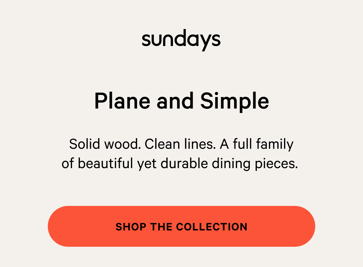 sundays | Plane and Simple Solid wood. Clean lines. ​A full family of beautiful yet durable dining pieces.&nbsp; Shop The Collection 