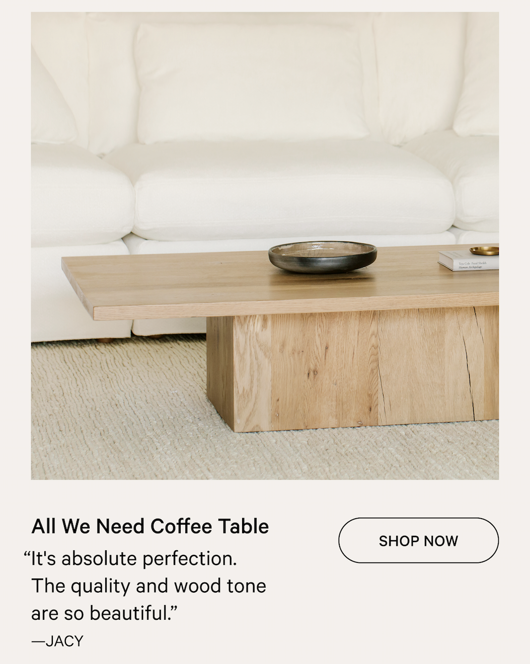 All We Need Coffee Table SHOP NOW “It's absolute perfection. The quality and wood tone are so beautiful.” —JACY