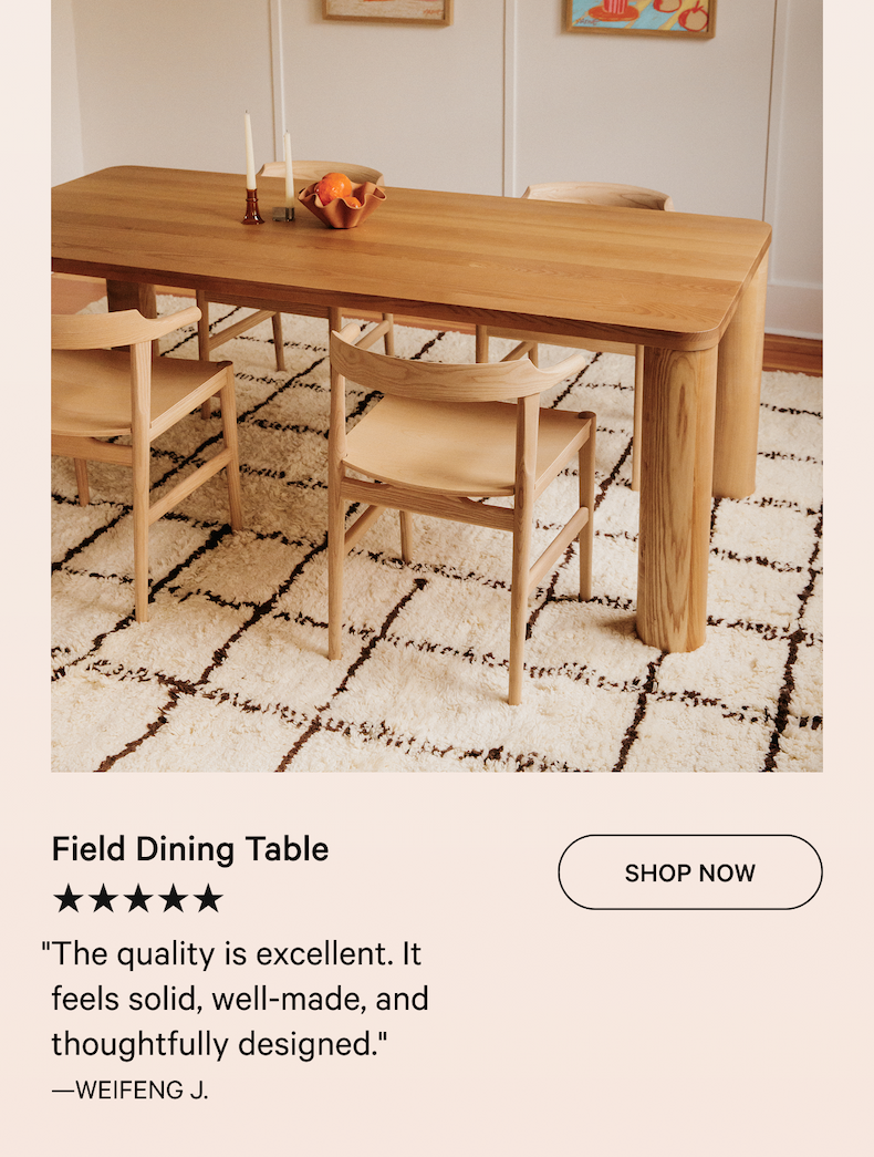 Field Dining Table SHOP NOW ★★★★★ "The quality is excellent. It feels solid, well-made, and thoughtfully designed." —WEIFENG J.