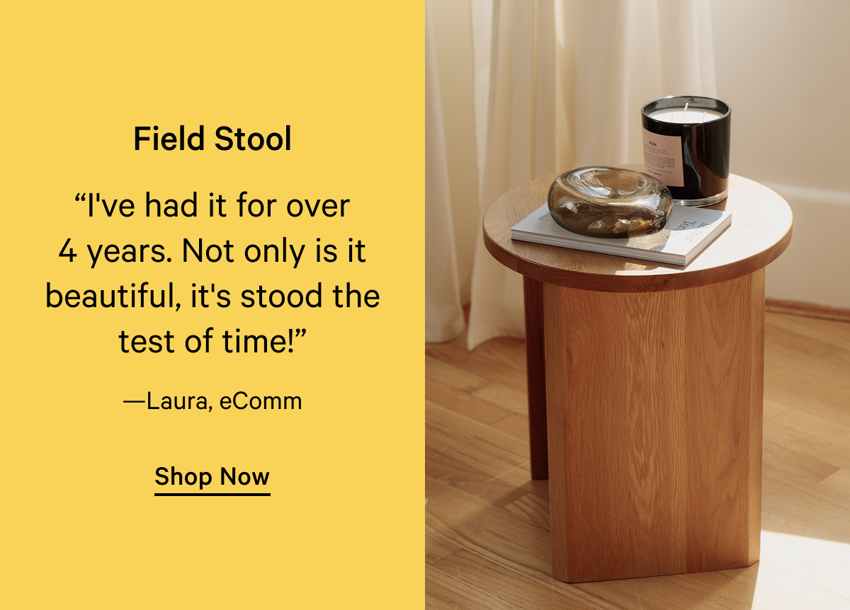 Field Stool “I've had it for over 4 years. Not only is it beautiful, it's stood the test of time!” —Laura, eComm Shop Now 