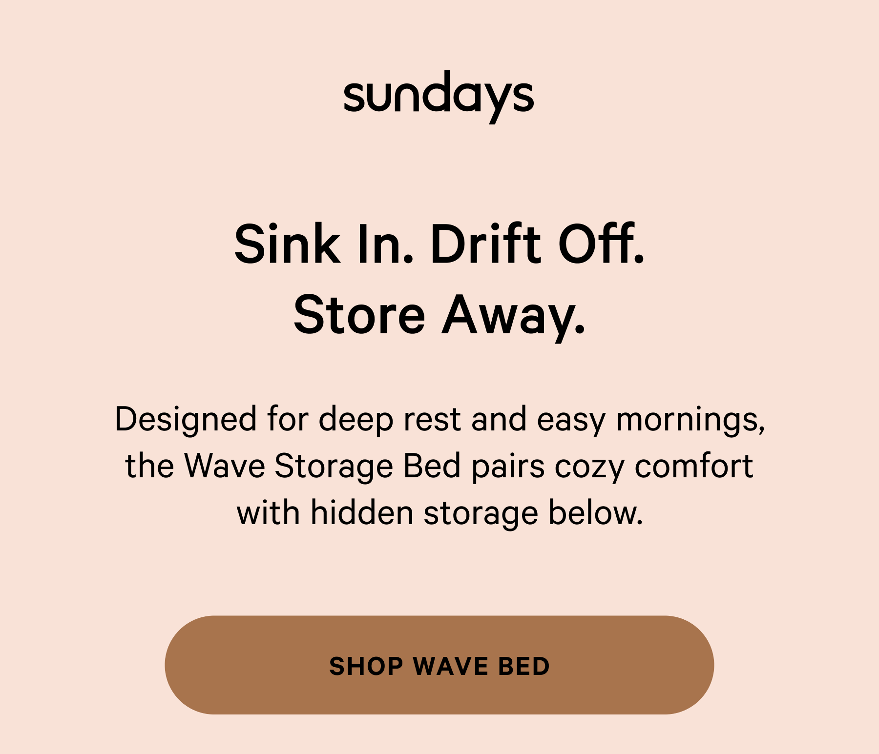 sundays |  Sink In. Drift Off. Store Away. Designed for deep rest and easy mornings, the Wave Storage Bed pairs cozy comfort with hidden storage below. SHOP WAVE BED