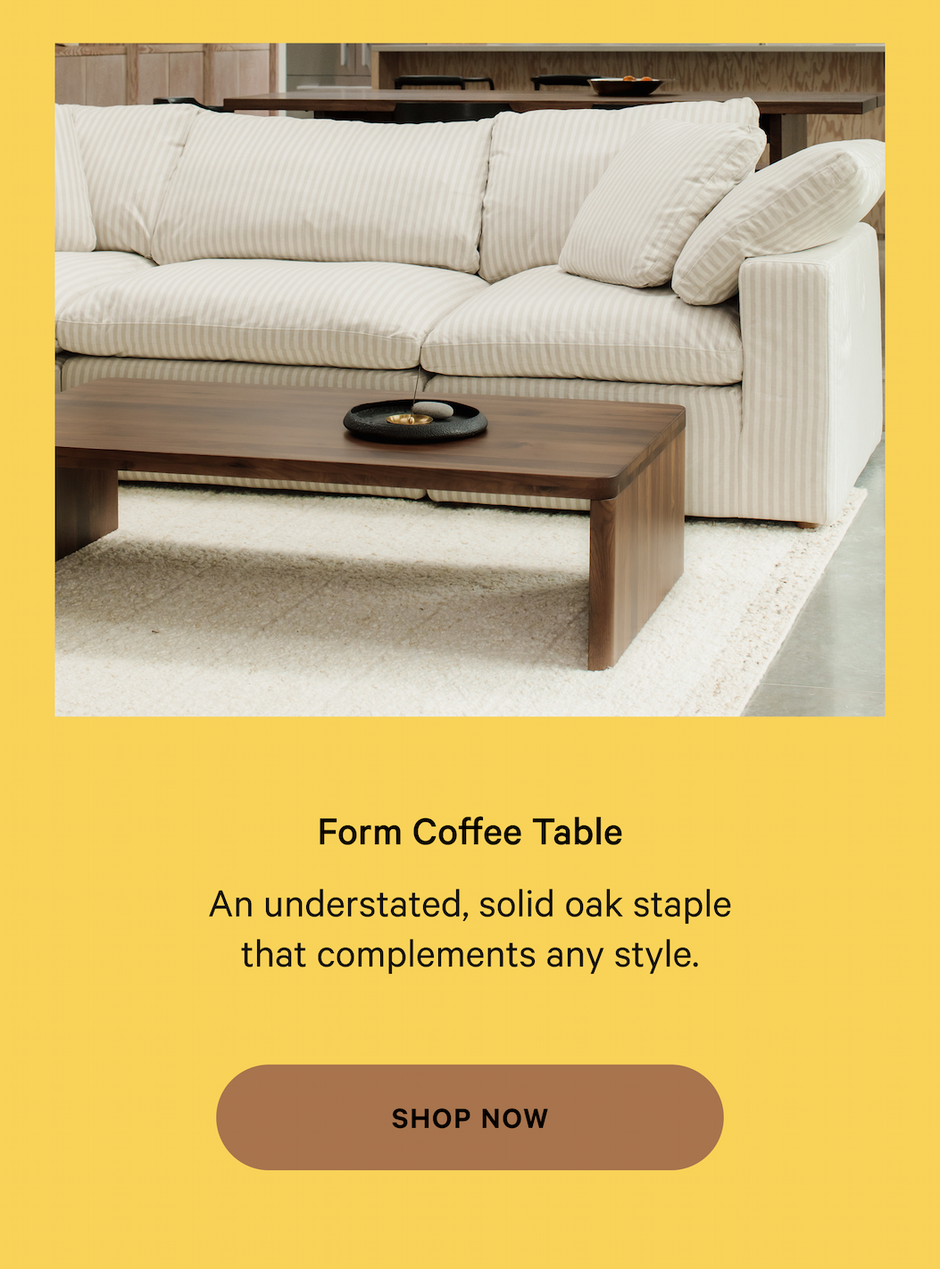 Form Coffee Table Thoughtfully designed  furniture, made for real life. An understated, solid oak staple that complements any style. SHOP NOW 