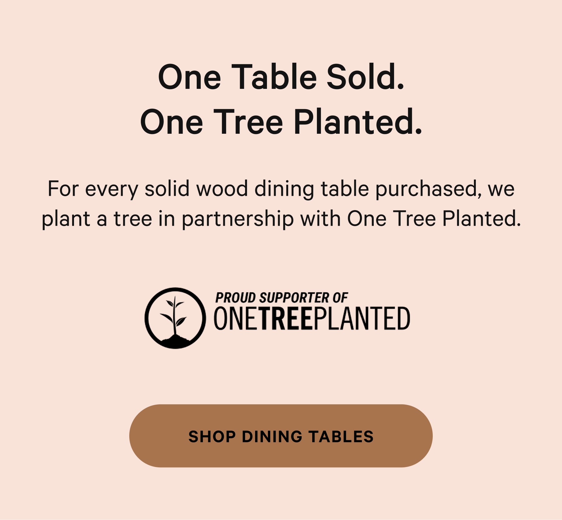 One Table Sold. One Tree Planted. For every solid wood dining table purchased, we plant a tree in partnership with One Tree Planted.   SHOP DINING TABLES