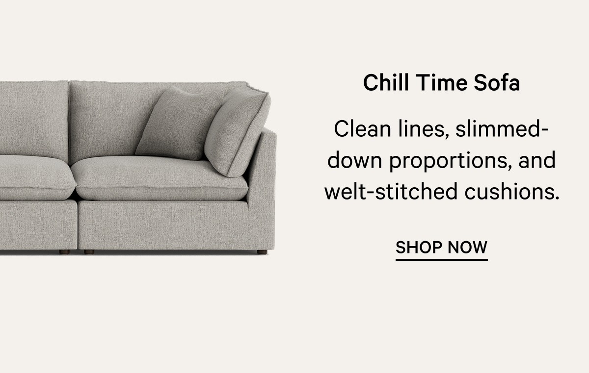 Chill Time Sofa Clean lines, slimmed-down proportions, and welt-stitched cushions. SHOP NOW 