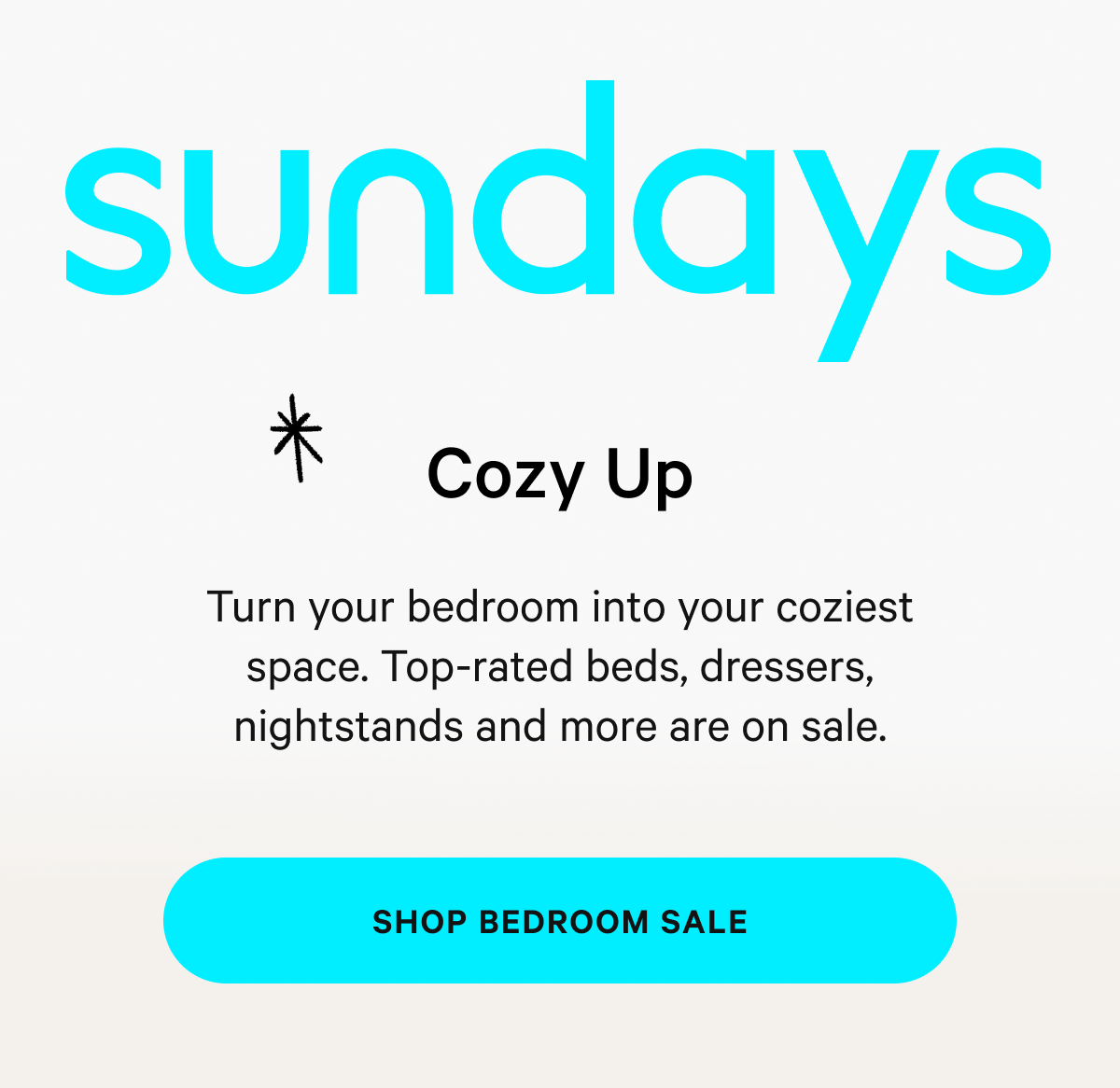Cozy Up Turn your bedroom into your coziest space. Top-rated beds, dressers, nightstands and more are on sale. [SHOP BEDROOM SALE] 