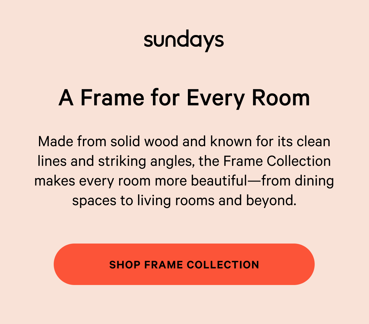 sundays | A Frame for Every Room Made from solid wood and known for its clean lines and striking angles, the Frame Collection makes every room more beautiful—from dining spaces to living rooms and beyond. SHOP FRAME COLLECTION