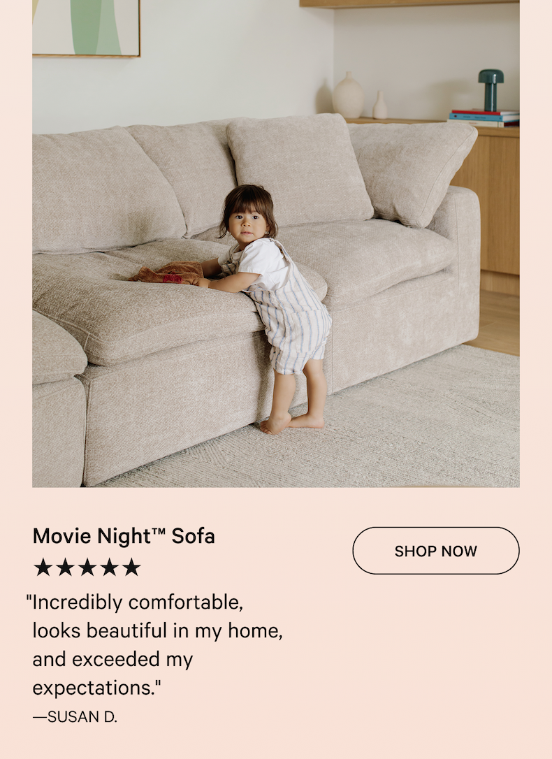 Movie Night™ Sofa SHOP NOW ★★★★★ "Incredibly comfortable, looks beautiful in my home, and exceeded my expectations." —SUSAN D.