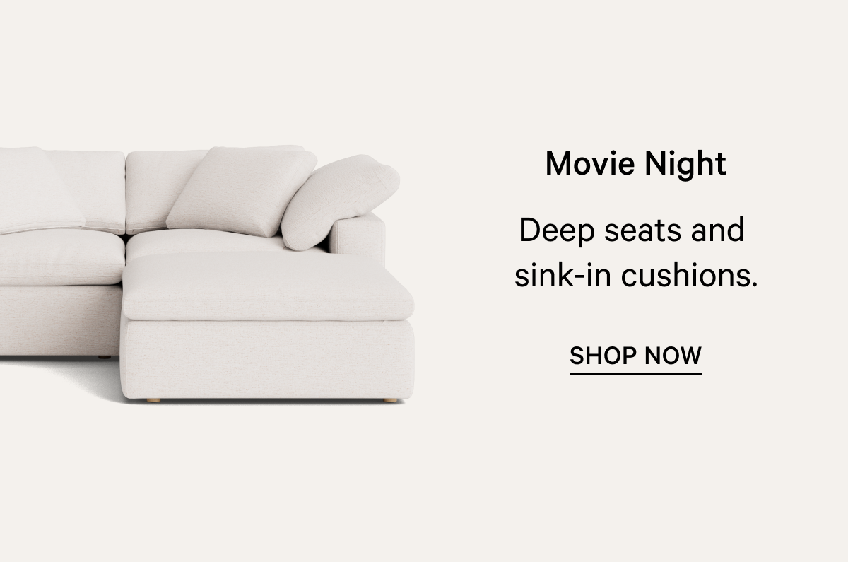 Movie Night Deep seats and  sink-in cushions. SHOP NOW 