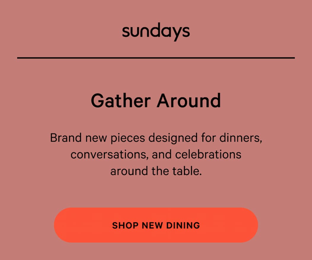 sundays | NOT TOO SOFT, NOT TOO FIRM Gather Around Brand new pieces designed for dinners, conversations, and celebrations around the table. [SHOP NEW DINING]