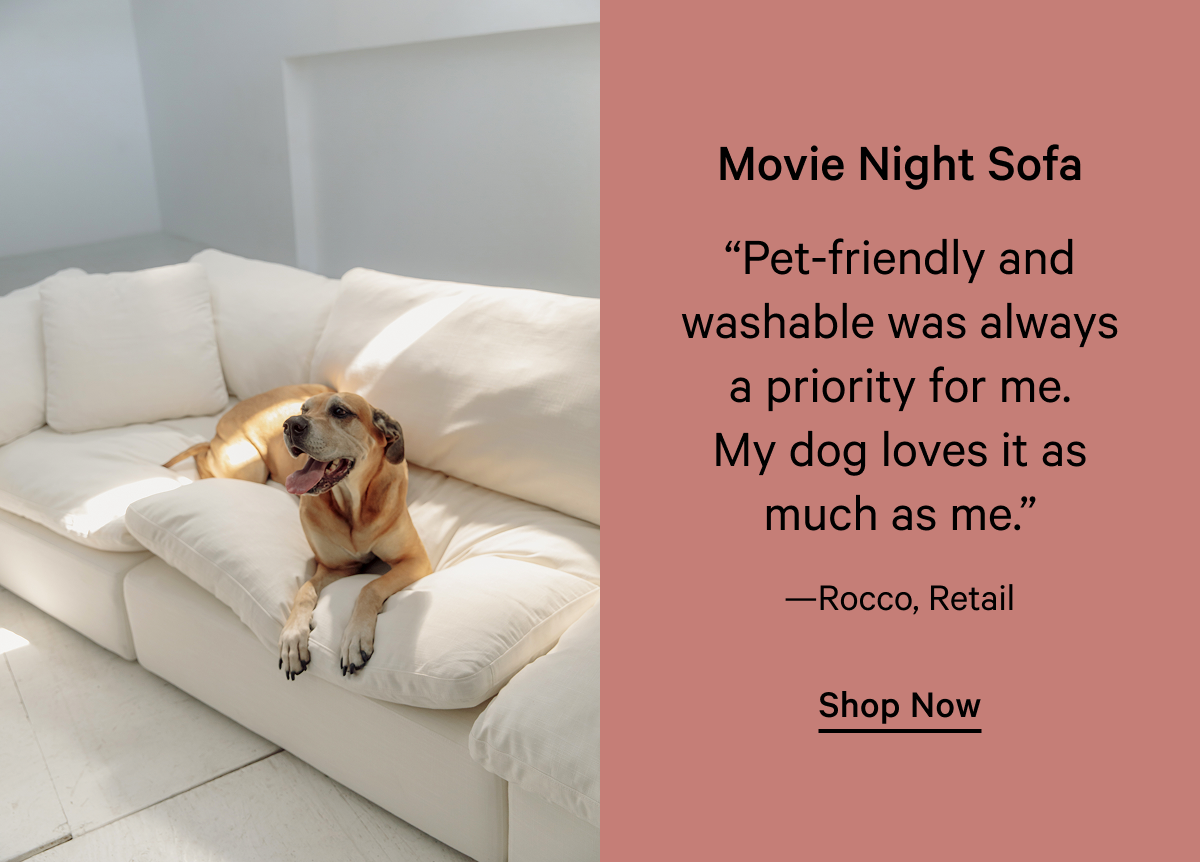 Movie Night Sofa “Pet-friendly and washable was always a priority for me. My dog loves it as much as me.” —Rocco, Retail Shop Now