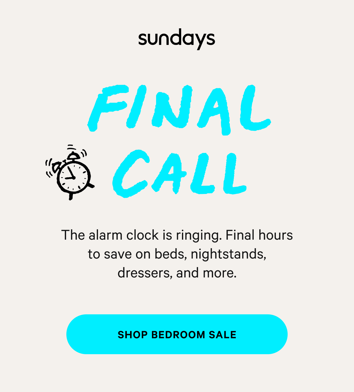 sundays |  FINAL CALL The alarm clock is ringing. Final hours to save on beds, nightstands, dressers, and more. [SHOP BEDROOM SALE]