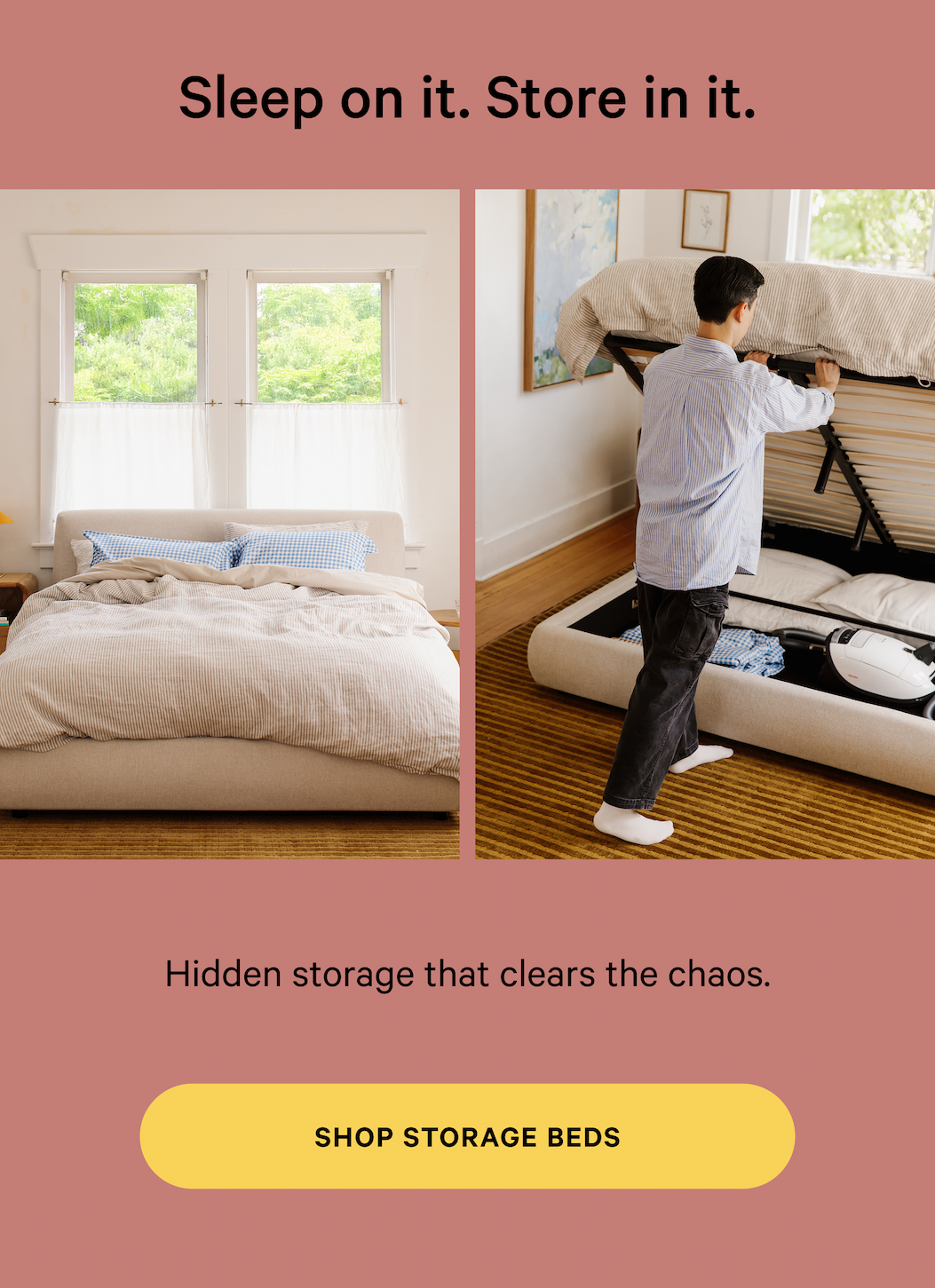 Sleep on it. Store in it. Hidden storage that clears the chaos. [SHOP STORAGE BEDS]