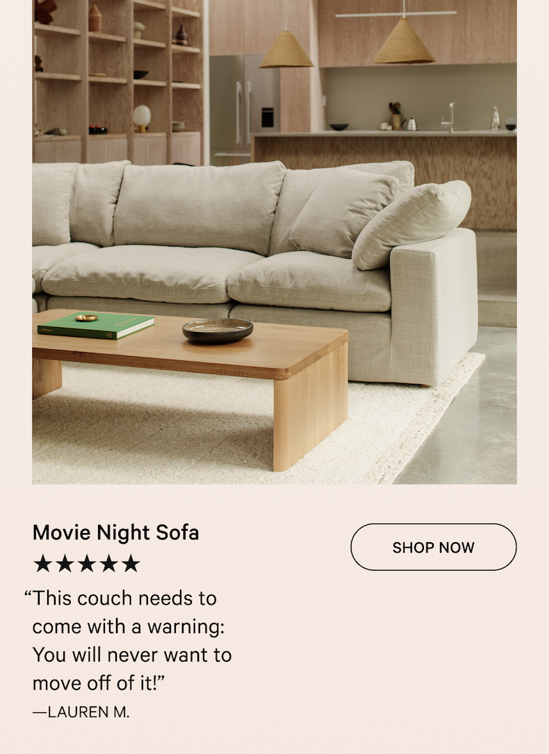 Movie Night Sofa SHOP NOW ★★★★★ “This couch needs to come with a warning:  You will never want to move off of it!”  —LAUREN M.