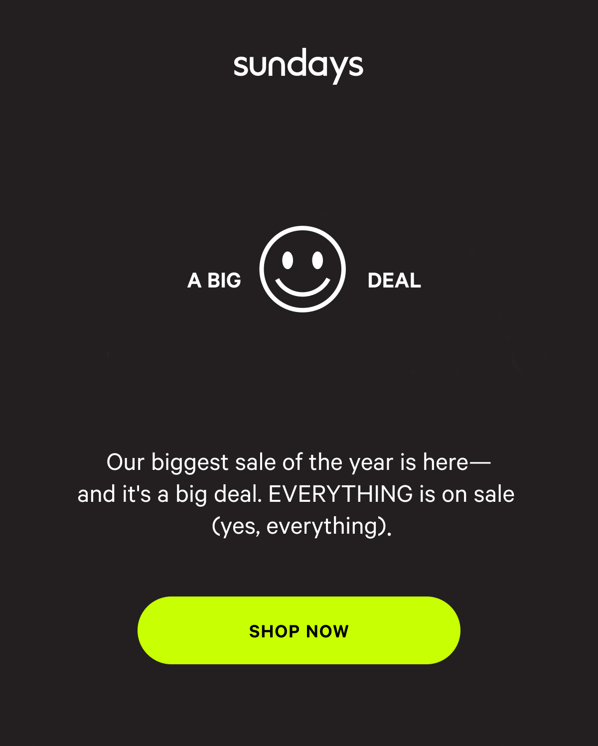 sundays | Up to 40% off Everything | A BIG DEAL BLACK FRIDAY | Our biggest sale of the year is here - and it's a big deal. EVERYTHING is on sale (yes, everything). [SHOP NOW]