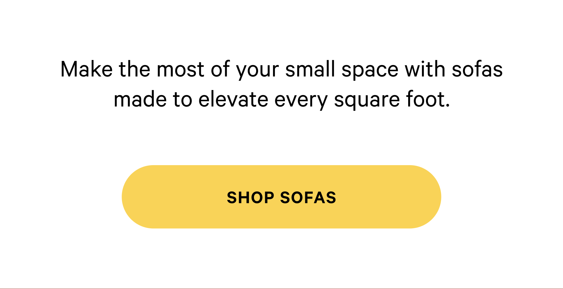 Make the most of your small space with sofas made to elevate every square foot. [SHOP SOFAS]