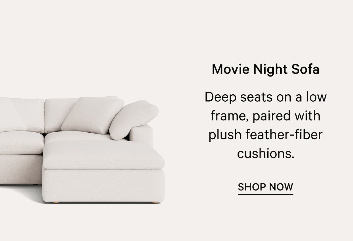 Movie Night Sofa Deep seats on a low frame, paired with plush feather-fiber cushions. SHOP NOW 