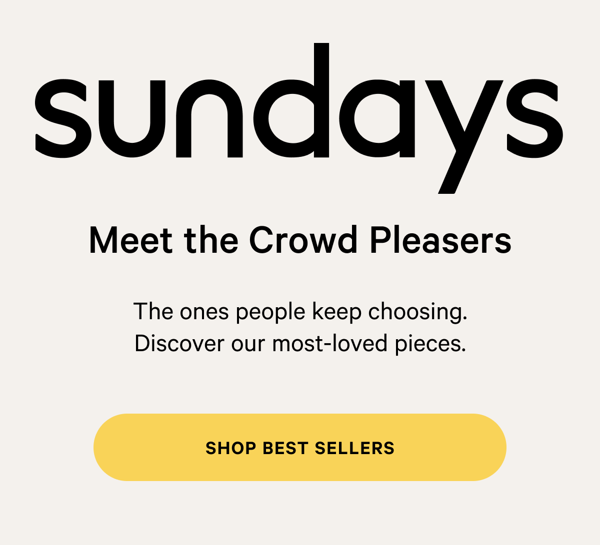 sundays |  Meet the Crowd Pleasers The ones people keep choosing. Discover our most-loved pieces. SHOP BEST SELLERS 