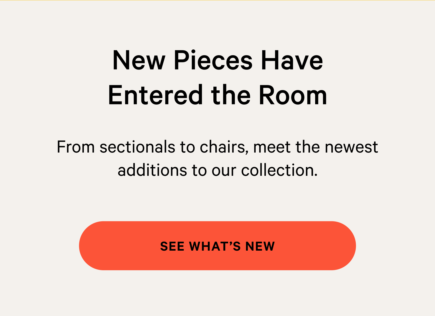  New Pieces Have Entered the Room From sectionals to chairs, meet the newest additions to our collection.  [SEE WHAT’S NEW]