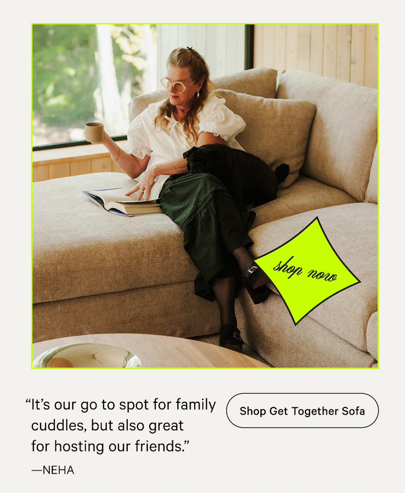 “It’s our go to spot for family cuddles, but also great for hosting our friends.” —NEHA [Shop Get Together Sofa]