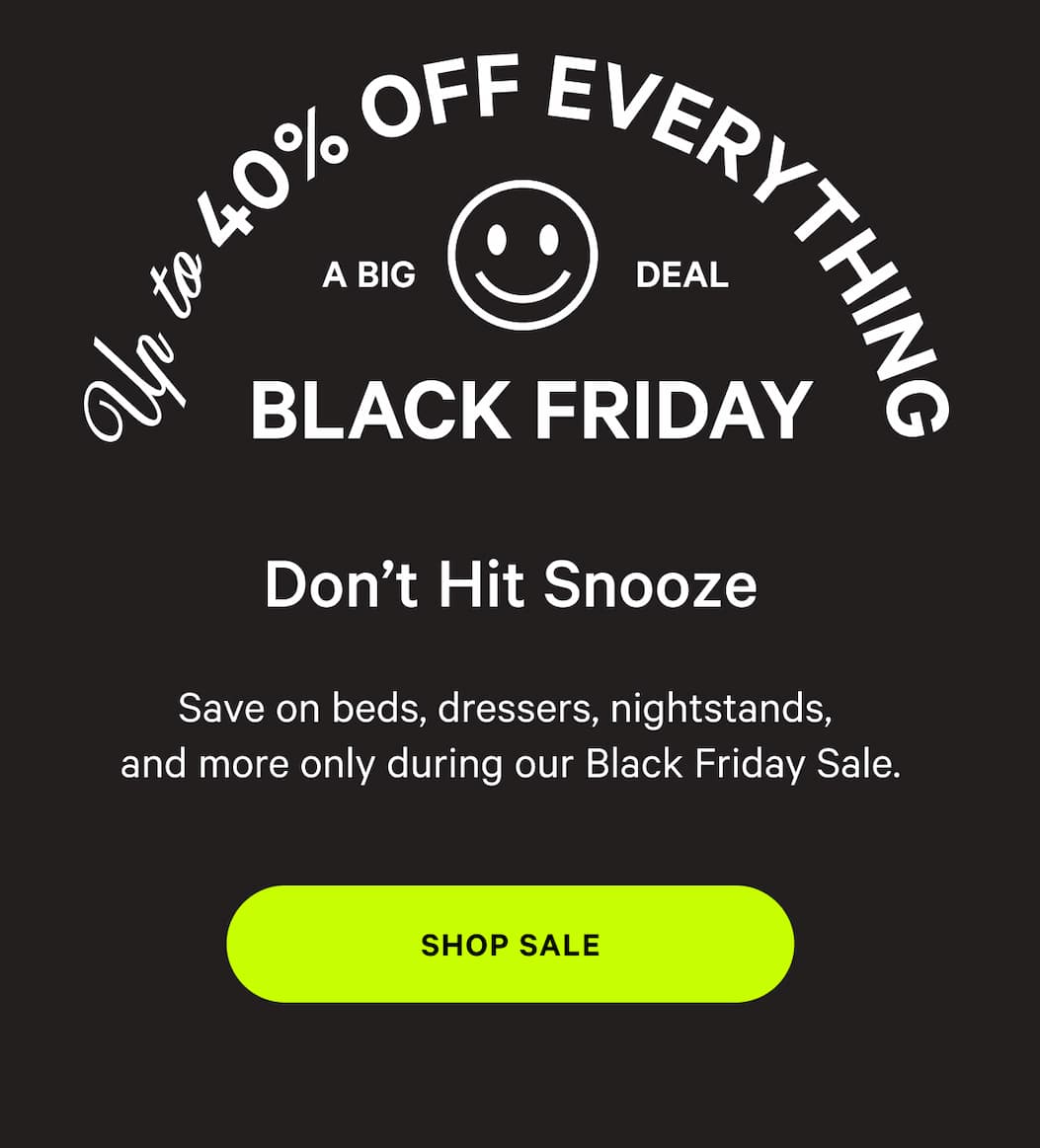 UP TO 40% OFF EVERYTHING A BIG DEAL BLACK FRIDAY DON'T HIT SNOOZE | Save on bads, dressers, nightstands, and more only during our Black Friday Sale. [SHOP SALE] 