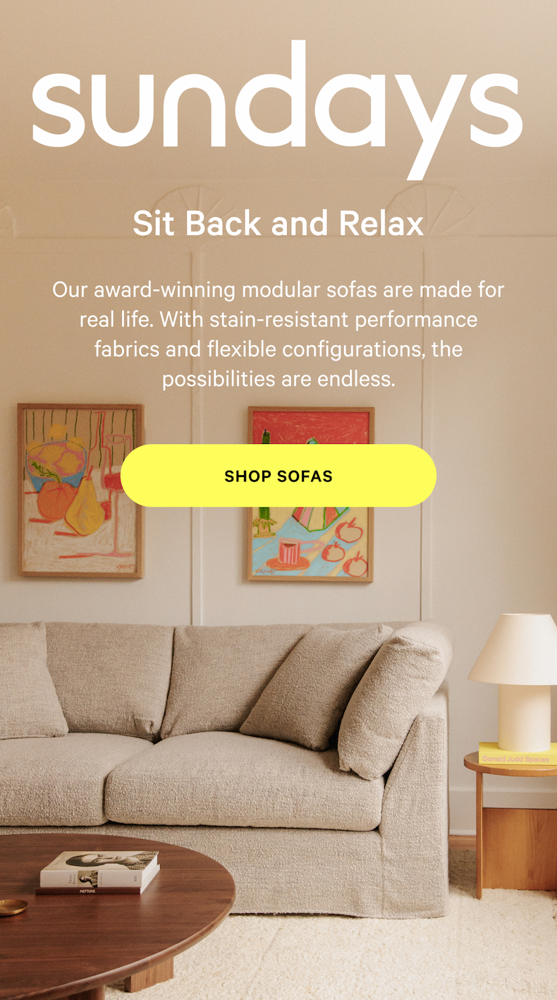 sundays | Sit Back and Relax Our award-winning modular sofas are made for real life. With stain-resistant performance fabrics and flexible configurations, the possibilities are endless. SHOP SOFAS