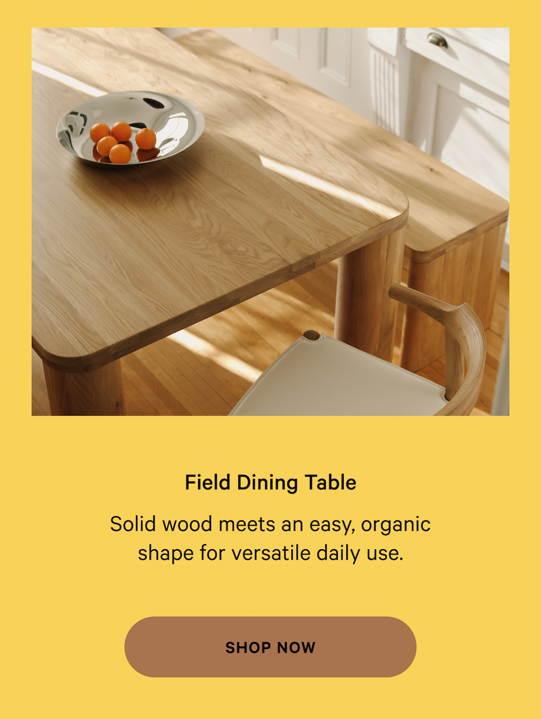 Field Dining Table Thoughtfully designed  furniture, made for real life. Solid wood meets an easy, organic shape for versatile daily use. SHOP NOW 