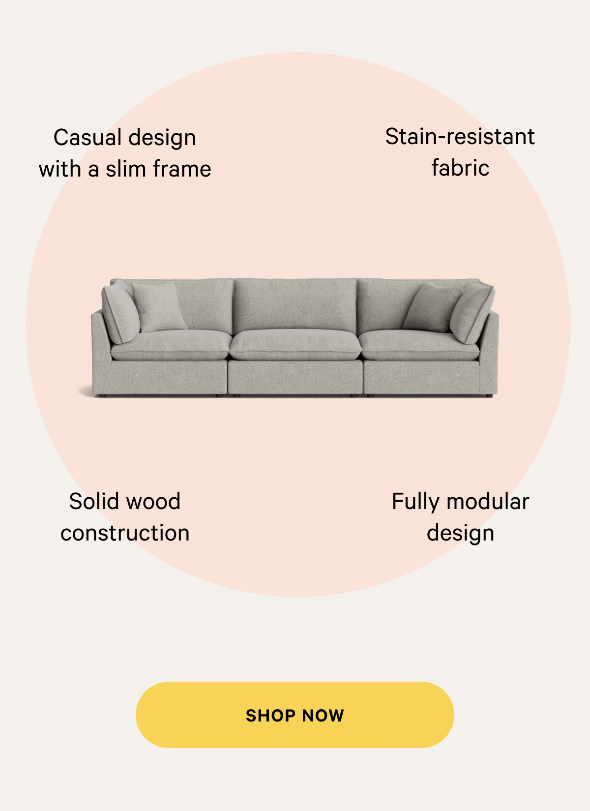 Casual design with a slim frame. Stain-resistant fabric. Solid wood construction. Fully modular design. SHOP NOW