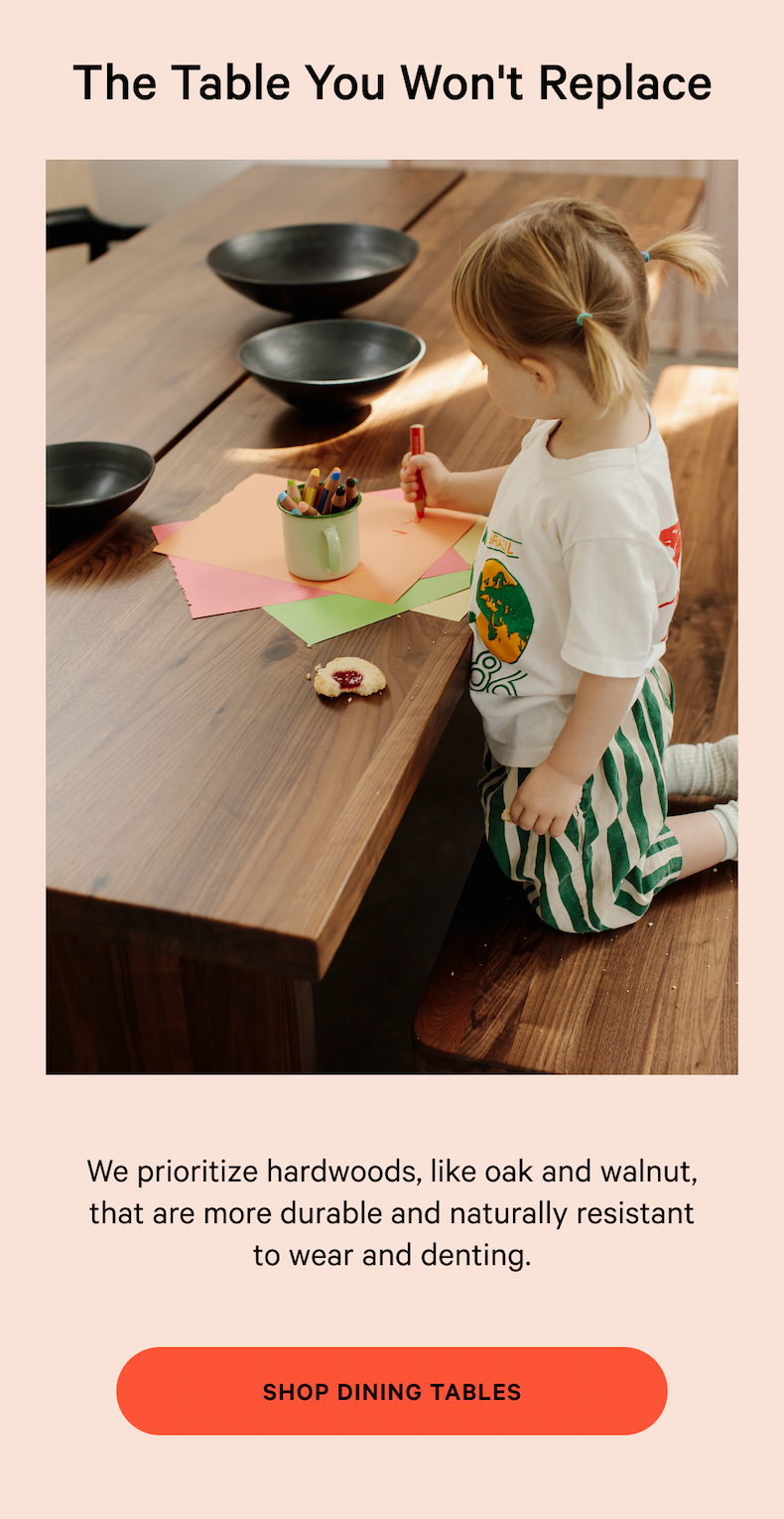 The Table You Won't Replace Founded by four design and retail experts, we make it easy and enjoyable to create a space you love. NOT TOO SOFT, NOT TOO FIRM We prioritize hardwoods, like oak and walnut, that are more durable and naturally resistant to wear and denting. SHOP DINING TABLES 