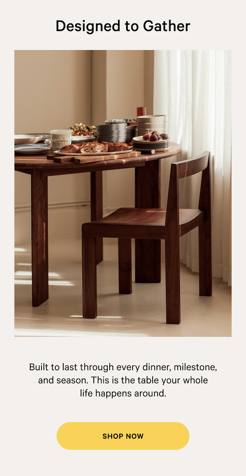 Designed to Gather Founded by four design and retail experts, we make it easy and enjoyable to create a space you love. NOT TOO SOFT, NOT TOO FIRM Built to last through every dinner, milestone, and season. This is the table your whole life happens around. SHOP NOW 