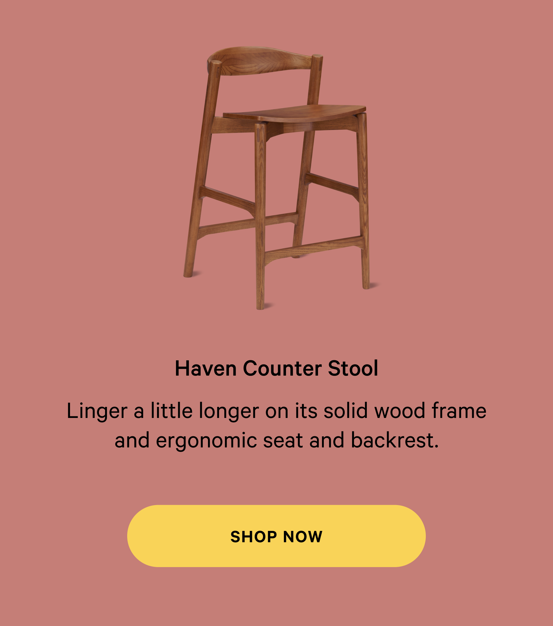 Haven Counter Stool Thoughtfully designed  furniture, made for real life. Linger a little longer on its solid wood frame and ergonomic seat and backrest. SHOP NOW