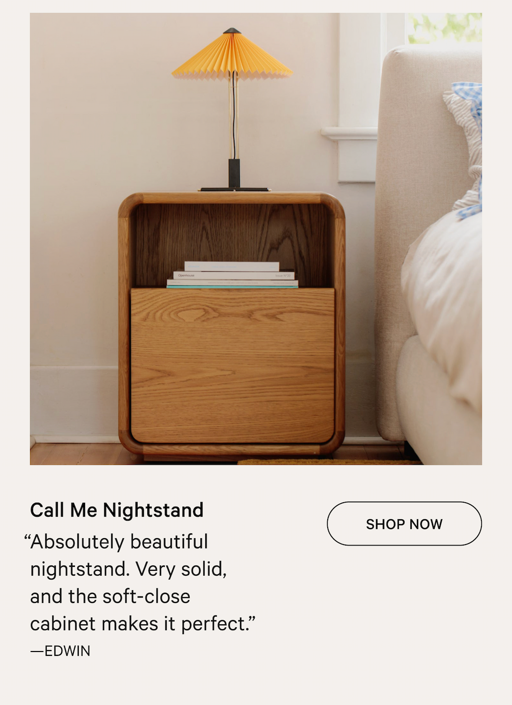Call Me Nightstand “Absolutely beautiful nightstand. Very solid, and the soft-close cabinet makes it perfect.” —EDWIN