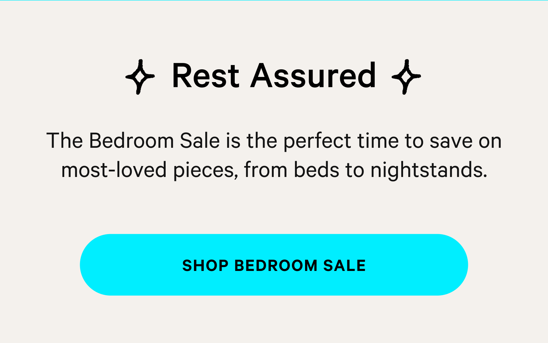  Rest Assured The Bedroom Sale is the perfect time to save on most-loved pieces, from beds to nightstands. SHOP BEDROOM SALE 