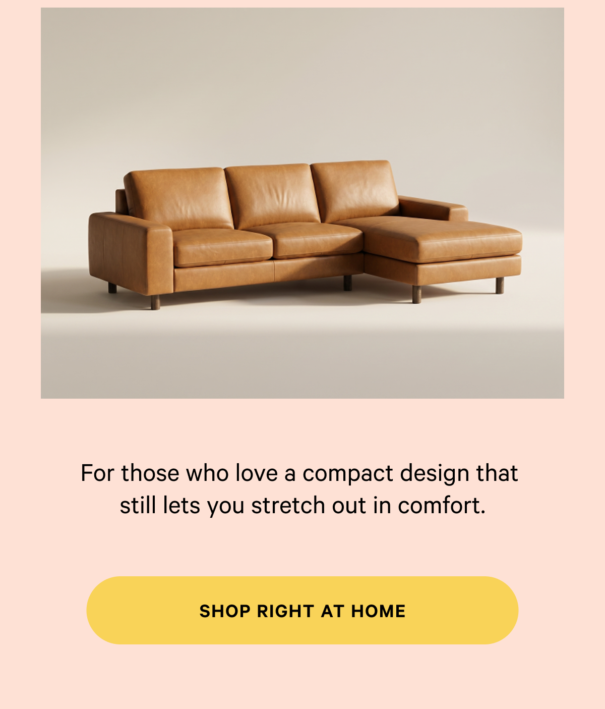  For those who love a compact design that  still lets you stretch out in comfort. SHOP RIGHT AT HOME 