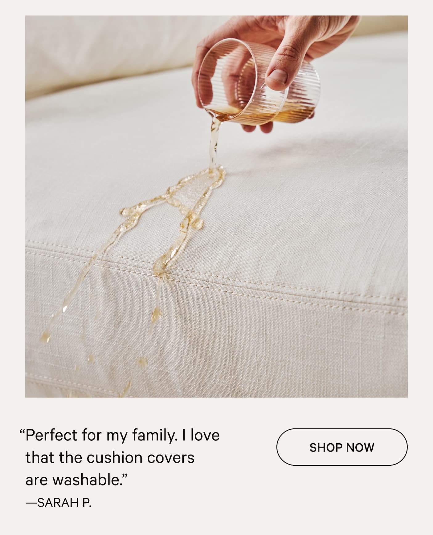 “Perfect for my family. I love that the cushion covers    are washable.”  SHOP NOW —SARAH P.