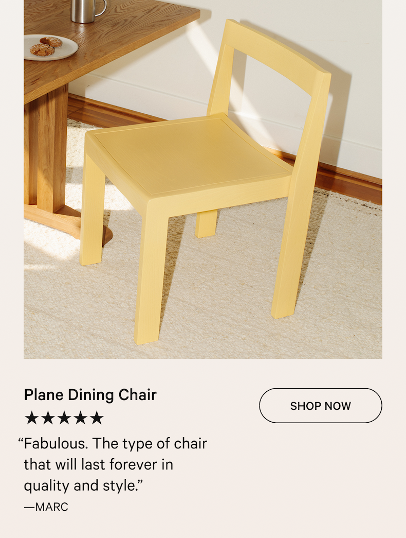 Plane Dining Chair SHOP NOW ★★★★★ “Fabulous. The type of chair that will last forever in quality and style.” —MARC