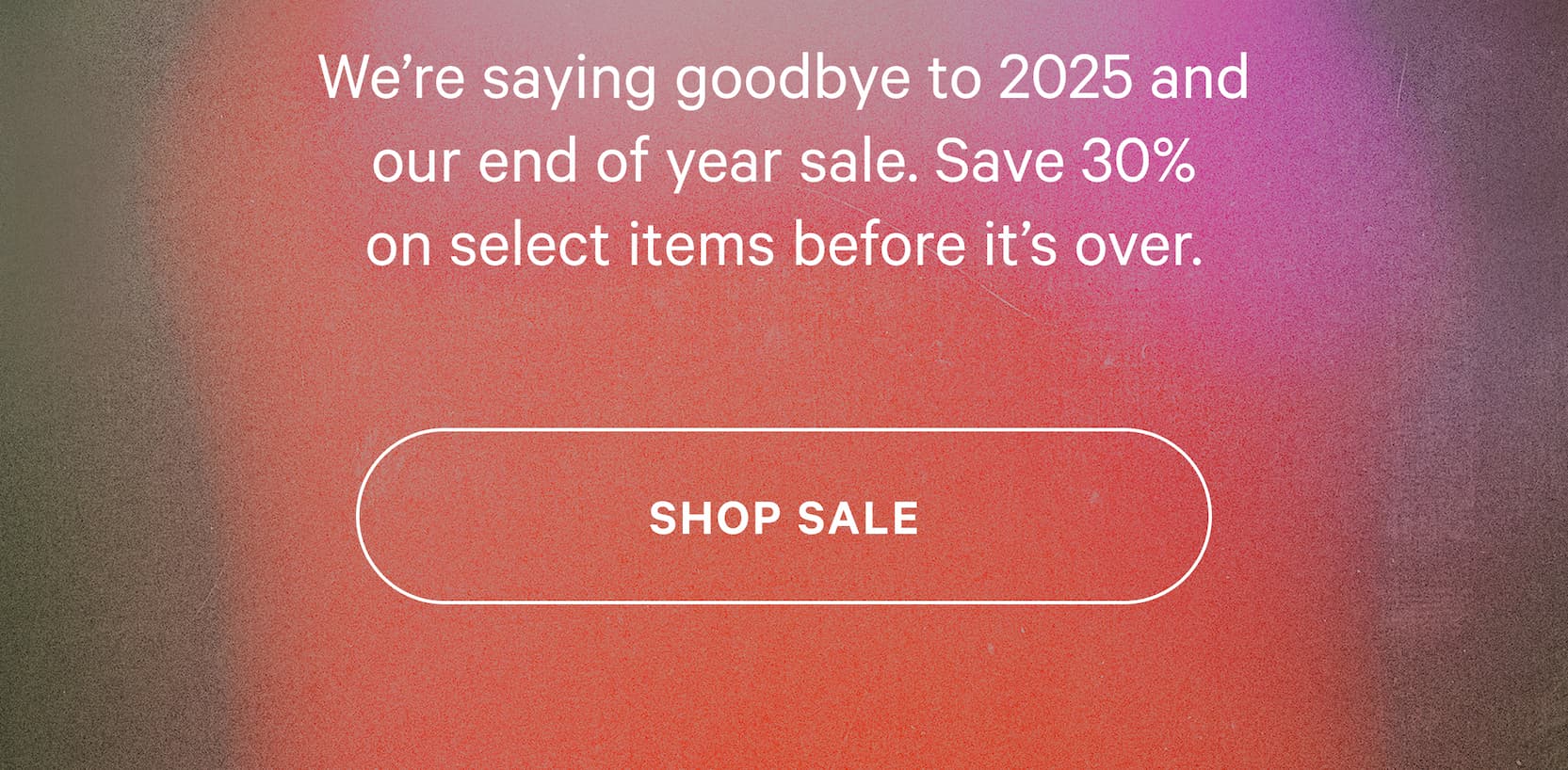 We’re saying goodbye to 2025 and our end of year sale. Save 30% on select items before it’s over. [SHOP SALE]