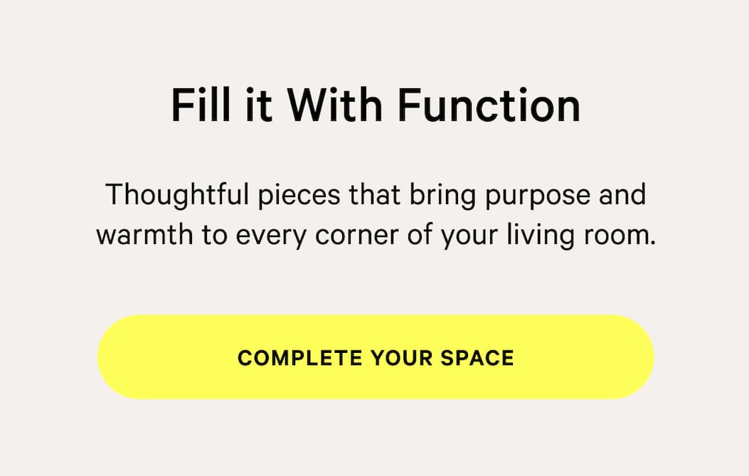 NOT TOO SOFT, NOT TOO FIRM Fill it With Function Thoughtful pieces that bring purpose and warmth to every corner of your living room. [Complete your space]