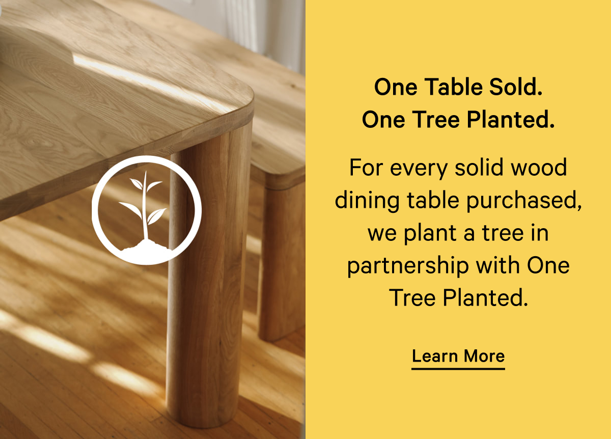 One Table Sold. One Tree Planted. For every solid wood dining table purchased, we plant a tree in partnership with One Tree Planted. Learn More