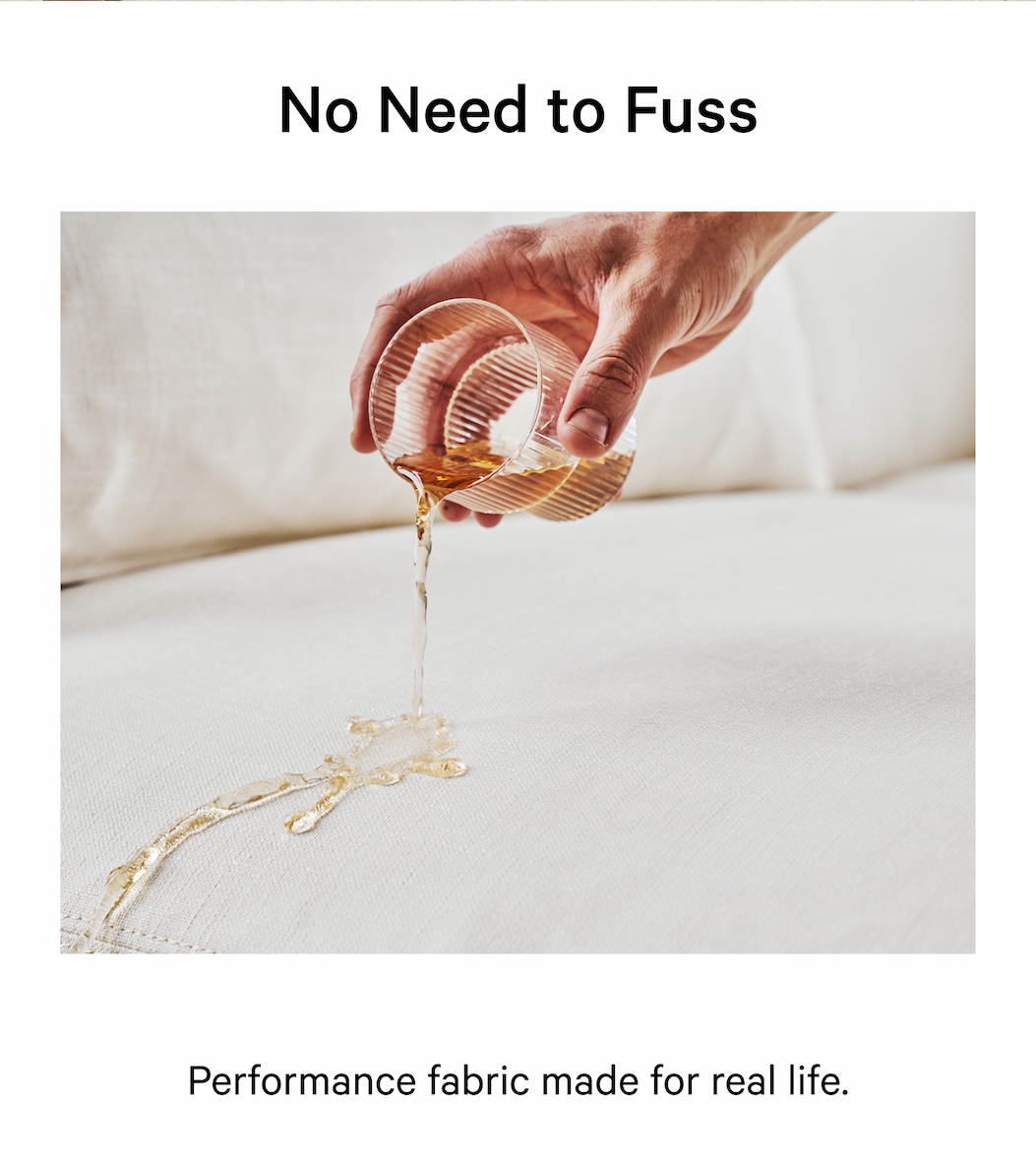 No Need to Fuss Founded by four design and retail experts, we make it easy and enjoyable to create a space you love. NOT TOO SOFT, NOT TOO FIRM Performance fabric made for real life. 