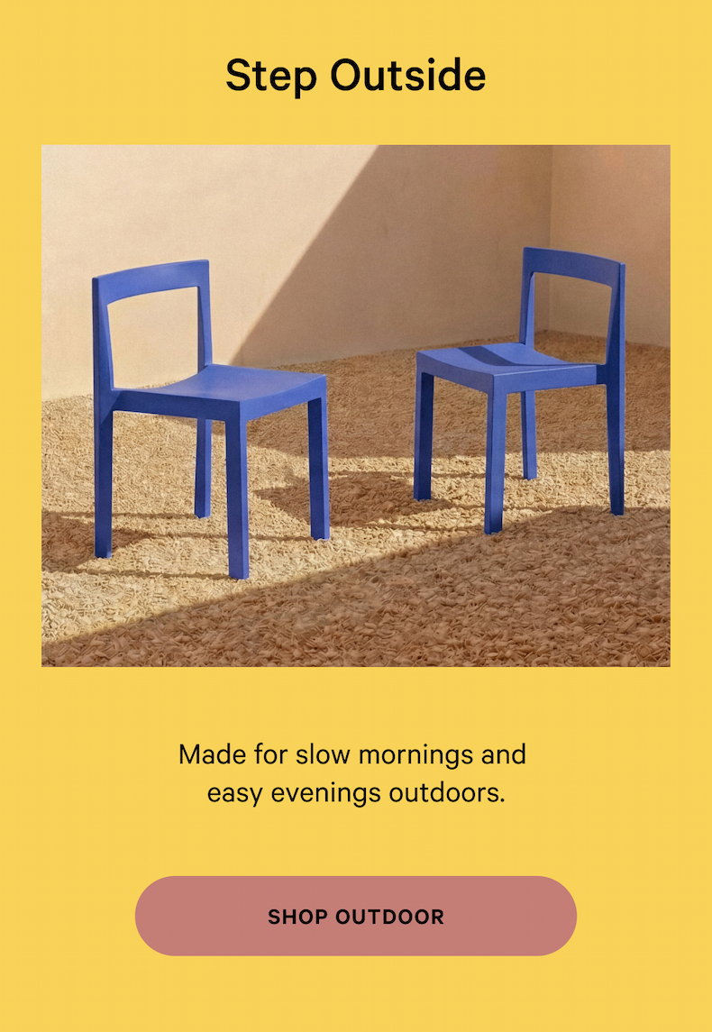 Step Outside Founded by four design and retail experts, we make it easy and enjoyable to create a space you love. NOT TOO SOFT, NOT TOO FIRM Made for slow mornings and  easy evenings outdoors. SHOP OUTDOOR 